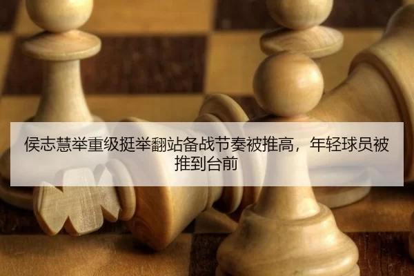 侯志慧举重级挺举翻站备战节奏被推高，年轻球员被推到台前