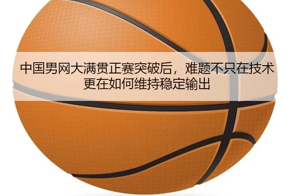 中国男网大满贯正赛突破后，难题不只在技术更在如何维持稳定输出